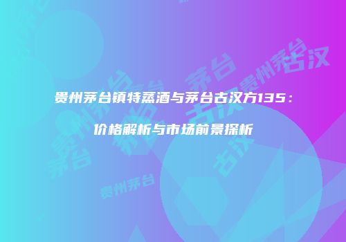 贵州茅台镇特蒸酒与茅台古汉方135：价格解析与市场前景探析