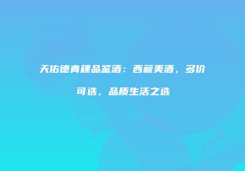 天佑德青稞品鉴酒：西藏美酒，多价可选，品质生活之选