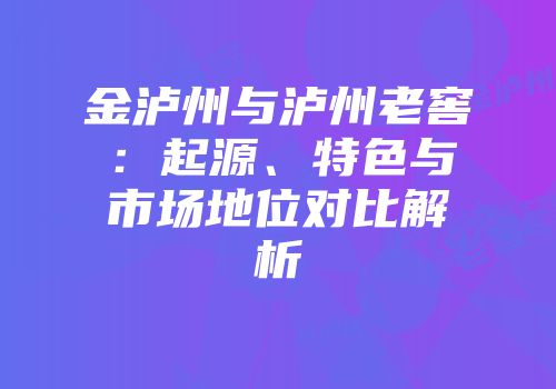 金泸州与泸州老窖：起源、特色与市场地位对比解析