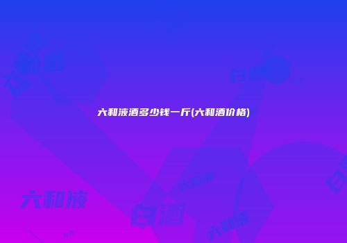 六和液酒多少钱一斤(六和酒价格)