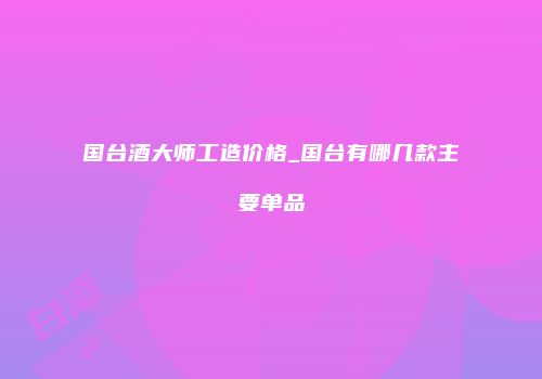 国台酒大师工造价格_国台有哪几款主要单品