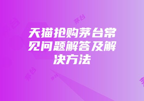 天猫抢购茅台常见问题解答及解决方法