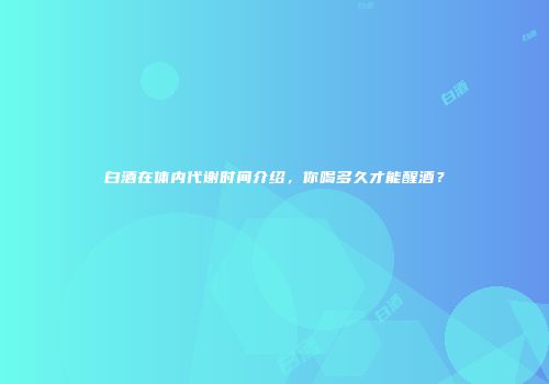 白酒在体内代谢时间介绍，你喝多久才能醒酒？