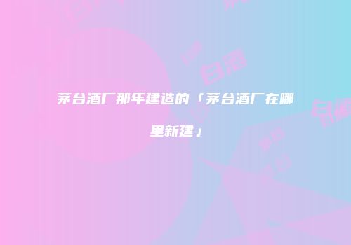 茅台酒厂那年建造的「茅台酒厂在哪里新建」