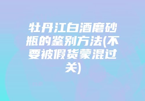 牡丹江白酒磨砂瓶的鉴别方法(不要被假货蒙混过关)