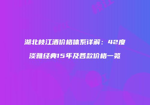 湖北枝江酒价格体系详解：42度淡雅经典15年及各款价格一览