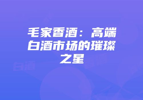 毛家香酒：高端白酒市场的璀璨之星