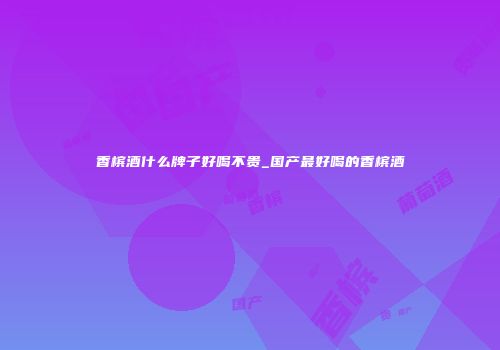 香槟酒什么牌子好喝不贵_国产最好喝的香槟酒
