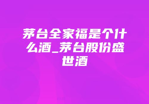 茅台全家福是个什么酒_茅台股份盛世酒