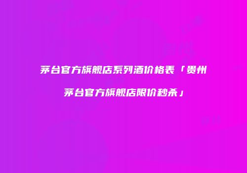 茅台官方旗舰店系列酒价格表「贵州茅台官方旗舰店限价秒杀」