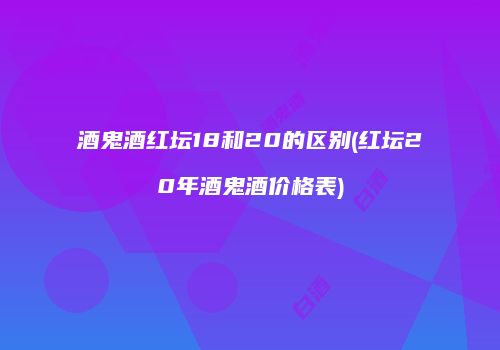 酒鬼酒红坛18和20的区别(红坛20年酒鬼酒价格表)