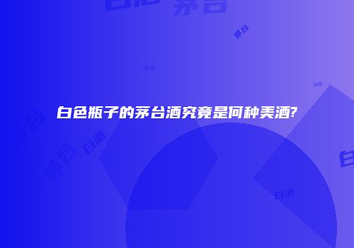 白色瓶子的茅台酒究竟是何种美酒?