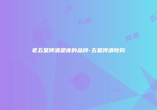 老五星啤酒是谁的品牌-五星啤酒收购