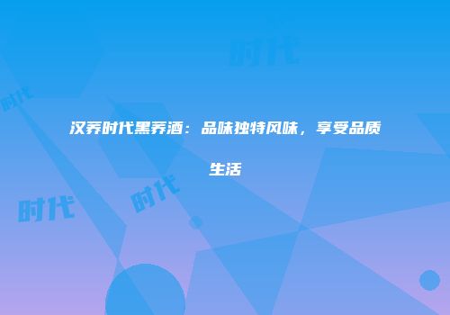 汉荞时代黑荞酒：品味独特风味，享受品质生活
