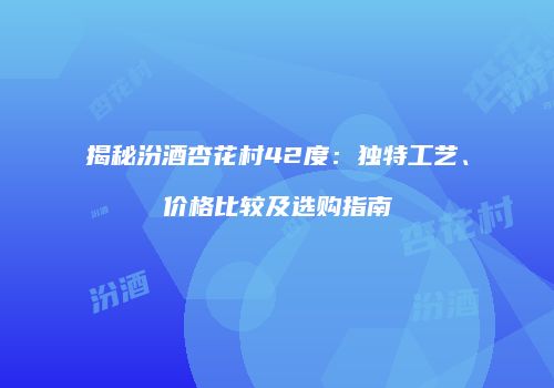 揭秘汾酒杏花村42度：独特工艺、价格比较及选购指南