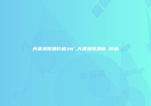 天津渔阳酒价格38°,天津渔阳酒业 价格