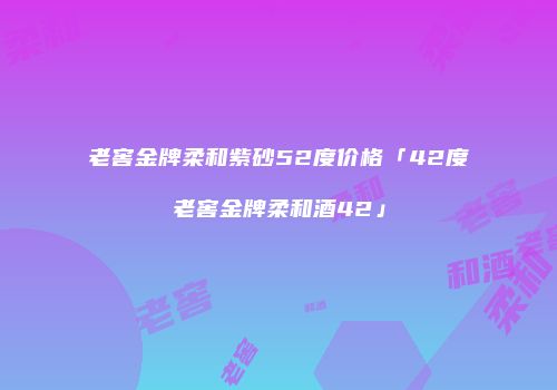 老窖金牌柔和紫砂52度价格「42度老窖金牌柔和酒42」