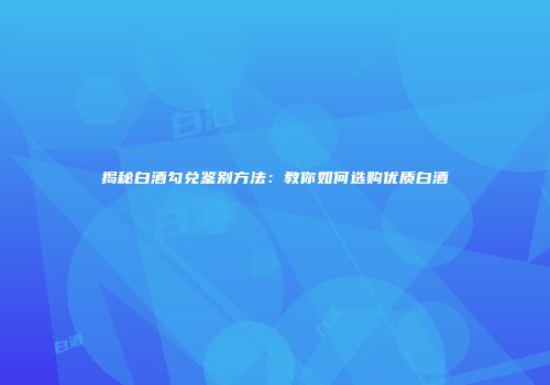 揭秘白酒勾兑鉴别方法：教你如何选购优质白酒