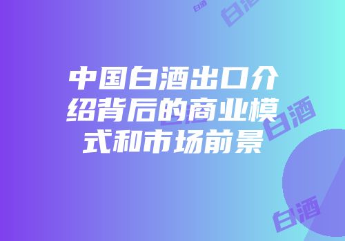 中国白酒出口介绍背后的商业模式和市场前景