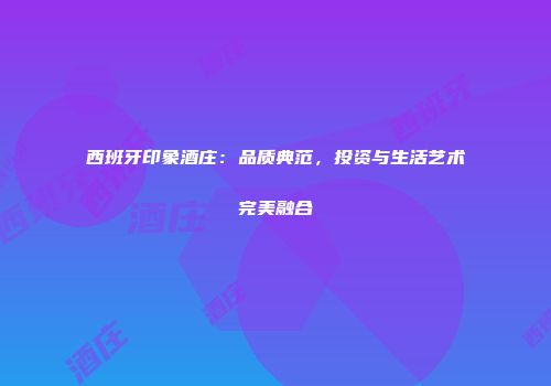 西班牙印象酒庄：品质典范，投资与生活艺术完美融合