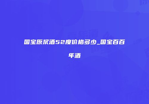 国宝原浆酒52度价格多少_国宝百百年酒