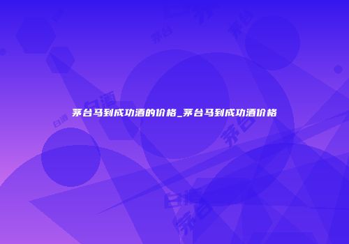 茅台马到成功酒的价格_茅台马到成功酒价格