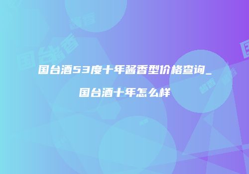国台酒53度十年酱香型价格查询_国台酒十年怎么样
