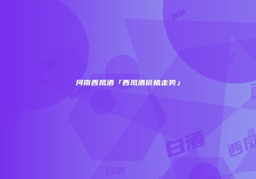 河南西凤酒「西凤酒价格走势」