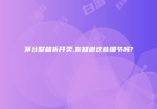 茅台整箱拆开卖,你知道这些细节吗?