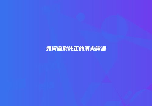 如何鉴别纯正的清爽啤酒
