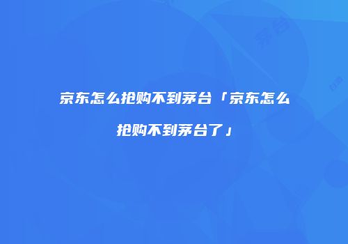 京东怎么抢购不到茅台「京东怎么抢购不到茅台了」