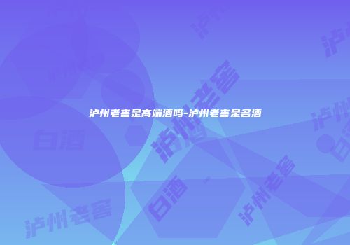 泸州老窖是高端酒吗-泸州老窖是名酒