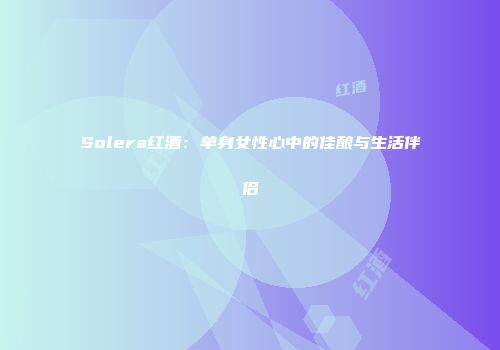 Solera红酒：单身女性心中的佳酿与生活伴侣