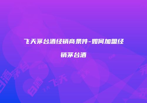 飞天茅台酒经销商条件-如何加盟经销茅台酒