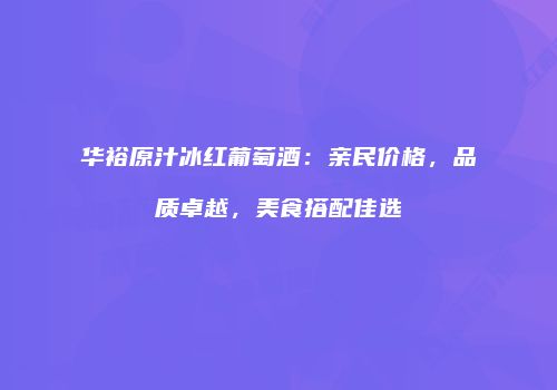 华裕原汁冰红葡萄酒：亲民价格，品质卓越，美食搭配佳选