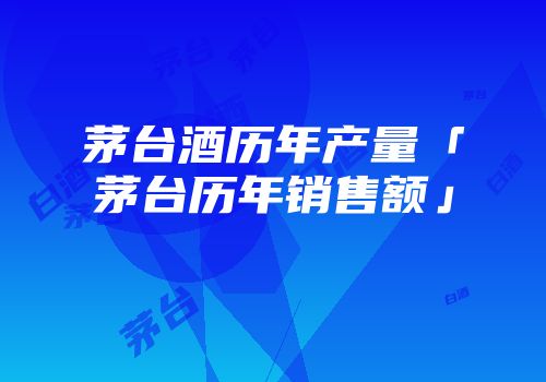 茅台酒历年产量「茅台历年销售额」