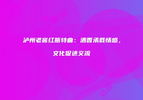 泸州老窖红瓶特曲：酒香承载情感，文化促进交流