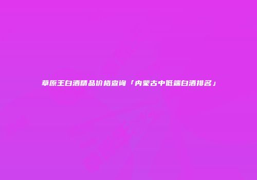 草原王白酒精品价格查询「内蒙古中低端白酒排名」