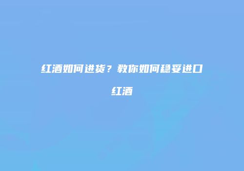 红酒如何进货？教你如何稳妥进口红酒