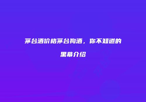 茅台酒价格茅台狗酒，你不知道的黑幕介绍