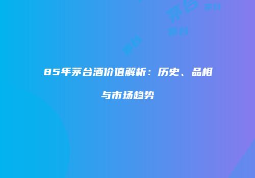 85年茅台酒价值解析：历史、品相与市场趋势