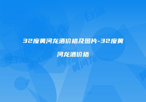 32度黄河龙酒价格及图片-32度黄河龙酒价格