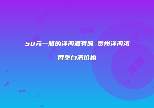 50元一瓶的洋河酒有吗_贵州洋河浓香型白酒价格