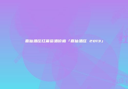 嘉仙酒庄红葡萄酒价格「嘉仙酒庄 2013」