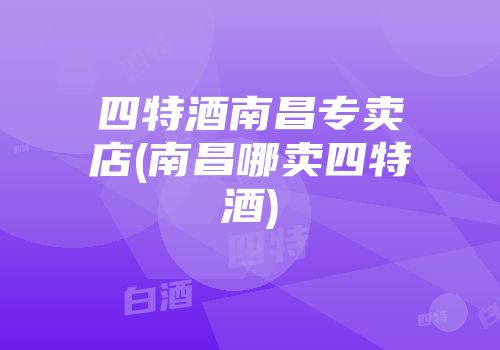 四特酒南昌专卖店(南昌哪卖四特酒)