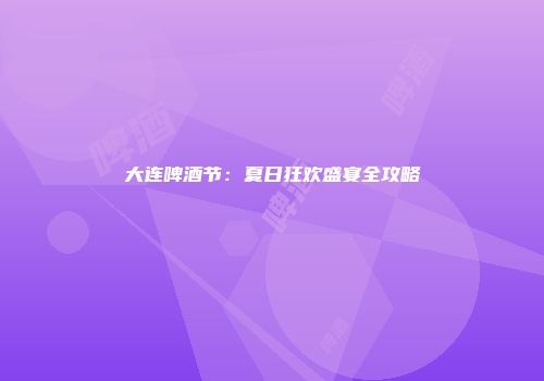 大连啤酒节：夏日狂欢盛宴全攻略