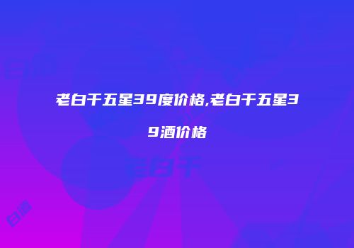 老白干五星39度价格,老白干五星39酒价格