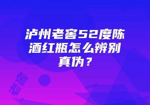 泸州老窖52度陈酒红瓶怎么辨别真伪？