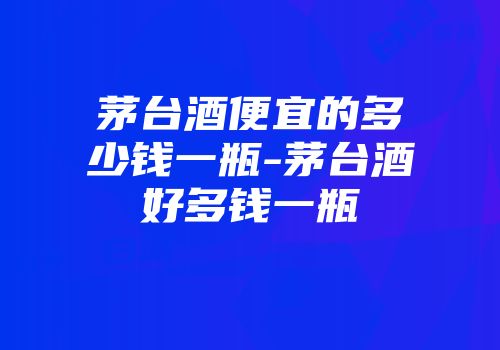 茅台酒便宜的多少钱一瓶-茅台酒好多钱一瓶