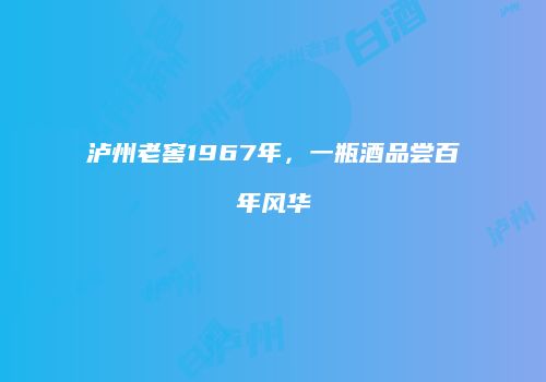 泸州老窖1967年，一瓶酒品尝百年风华